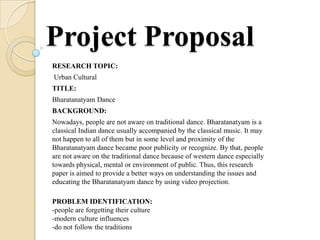 Project Proposal
RESEARCH TOPIC:
Urban Cultural
TITLE:
Bharatanatyam Dance
BACKGROUND:
Nowadays, people are not aware on traditional dance. Bharatanatyam is a
classical Indian dance usually accompanied by the classical music. It may
not happen to all of them but in some level and proximity of the
Bharatanatyam dance became poor publicity or recognize. By that, people
are not aware on the traditional dance because of western dance especially
towards physical, mental or environment of public. Thus, this research
paper is aimed to provide a better ways on understanding the issues and
educating the Bharatanatyam dance by using video projection.

PROBLEM IDENTIFICATION:
-people are forgetting their culture
-modern culture influences
-do not follow the traditions
 