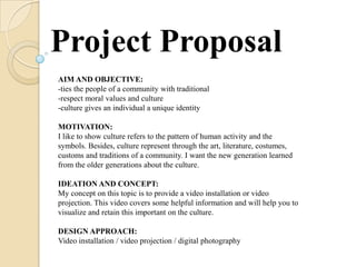 Project Proposal
AIM AND OBJECTIVE:
-ties the people of a community with traditional
-respect moral values and culture
-culture gives an individual a unique identity

MOTIVATION:
I like to show culture refers to the pattern of human activity and the
symbols. Besides, culture represent through the art, literature, costumes,
customs and traditions of a community. I want the new generation learned
from the older generations about the culture.

IDEATION AND CONCEPT:
My concept on this topic is to provide a video installation or video
projection. This video covers some helpful information and will help you to
visualize and retain this important on the culture.

DESIGN APPROACH:
Video installation / video projection / digital photography
 