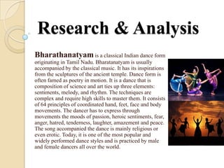 Research & Analysis
Bharathanatyam is a classical Indian dance form
originating in Tamil Nadu. Bharatanatyam is usually
accompanied by the classical music. It has its inspirations
from the sculptures of the ancient temple. Dance form is
often famed as poetry in motion. It is a dance that is
composition of science and art ties up three elements:
sentiments, melody, and rhythm. The techniques are
complex and require high skills to master them. It consists
of 64 principles of coordinated hand, feet, face and body
movements. The dancer has to express through
movements the moods of passion, heroic sentiments, fear,
anger, hatred, tenderness, laughter, amazement and peace.
The song accompanied the dance is mainly religious or
even erotic. Today, it is one of the most popular and
widely performed dance styles and is practiced by male
and female dancers all over the world.
 