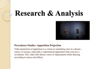 Research & Analysis


Precedence Studies- Apparition Projection
Video projection of apparition is a vision or something seen in a dream ,
trance, or ecstasy, especially a supernatural appearance that conveys a
revelation. This video tells about a story of supernatural while dancing
according to music and effects.
 