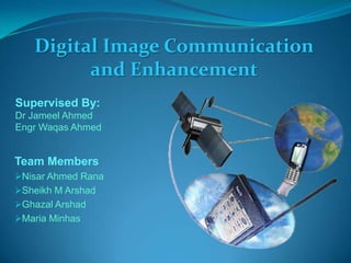 Digital Image Communication
and Enhancement
Team Members
Nisar Ahmed Rana
Sheikh M Arshad
Ghazal Arshad
Maria Minhas
Supervised By:
Dr Jameel Ahmed
Engr Waqas Ahmed
 