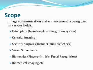 Scope
Image communication and enhancement is being used
in various fields:
E-toll plaza (Number-plate Recognition System)
Celestial imaging
Security purposes(Intruder and thief check)
Visual Surveillance
Biometrics (Fingerprint, Iris, Facial Recognition)
Biomedical imaging etc.