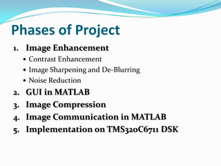 Phases of Project
1. Image Enhancement
Contrast Enhancement
Image Sharpening and De-Blurring
Noise Reduction
2. GUI in MATLAB
3. Image Compression
4. Image Communication in MATLAB
5. Implementation on TMS320C6711 DSK