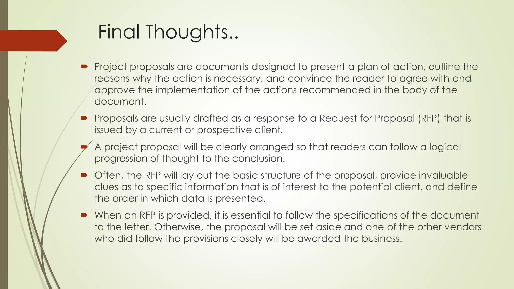 Final Thoughts.. 
 Project proposals are documents designed to present a plan of action, outline the 
reasons why the action is necessary, and convince the reader to agree with and 
approve the implementation of the actions recommended in the body of the 
document. 
 Proposals are usually drafted as a response to a Request for Proposal (RFP) that is 
issued by a current or prospective client. 
 A project proposal will be clearly arranged so that readers can follow a logical 
progression of thought to the conclusion. 
 Often, the RFP will lay out the basic structure of the proposal, provide invaluable 
clues as to specific information that is of interest to the potential client, and define 
the order in which data is presented. 
 When an RFP is provided, it is essential to follow the specifications of the document 
to the letter. Otherwise, the proposal will be set aside and one of the other vendors 
who did follow the provisions closely will be awarded the business. 
 