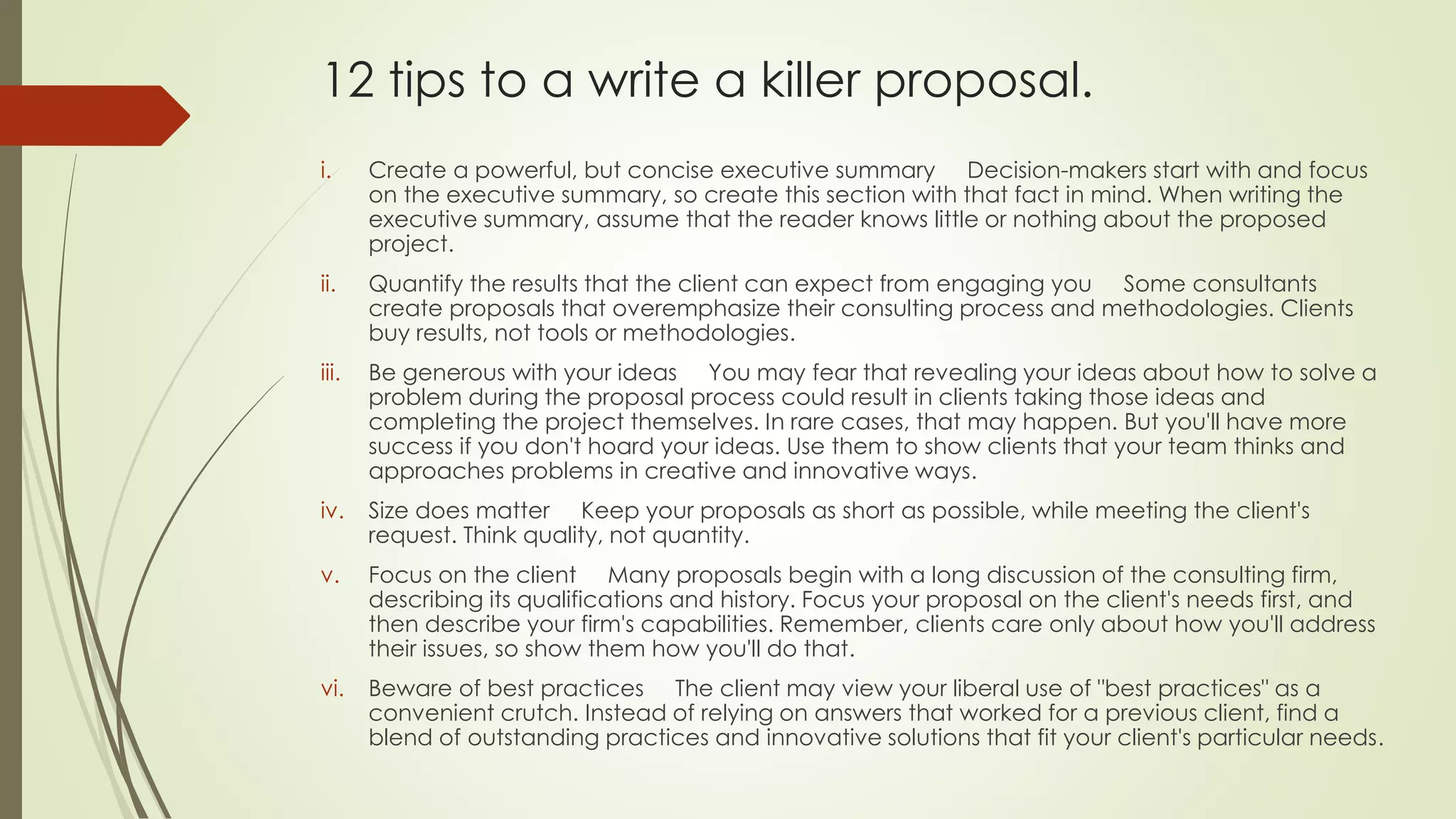 12 tips to a write a killer proposal. 
i. Create a powerful, but concise executive summary Decision-makers start with and focus 
on the executive summary, so create this section with that fact in mind. When writing the 
executive summary, assume that the reader knows little or nothing about the proposed 
project. 
ii. Quantify the results that the client can expect from engaging you Some consultants 
create proposals that overemphasize their consulting process and methodologies. Clients 
buy results, not tools or methodologies. 
iii. Be generous with your ideas You may fear that revealing your ideas about how to solve a 
problem during the proposal process could result in clients taking those ideas and 
completing the project themselves. In rare cases, that may happen. But you'll have more 
success if you don't hoard your ideas. Use them to show clients that your team thinks and 
approaches problems in creative and innovative ways. 
iv. Size does matter Keep your proposals as short as possible, while meeting the client's 
request. Think quality, not quantity. 
v. Focus on the client Many proposals begin with a long discussion of the consulting firm, 
describing its qualifications and history. Focus your proposal on the client's needs first, and 
then describe your firm's capabilities. Remember, clients care only about how you'll address 
their issues, so show them how you'll do that. 
vi. Beware of best practices The client may view your liberal use of "best practices" as a 
convenient crutch. Instead of relying on answers that worked for a previous client, find a 
blend of outstanding practices and innovative solutions that fit your client's particular needs. 
 