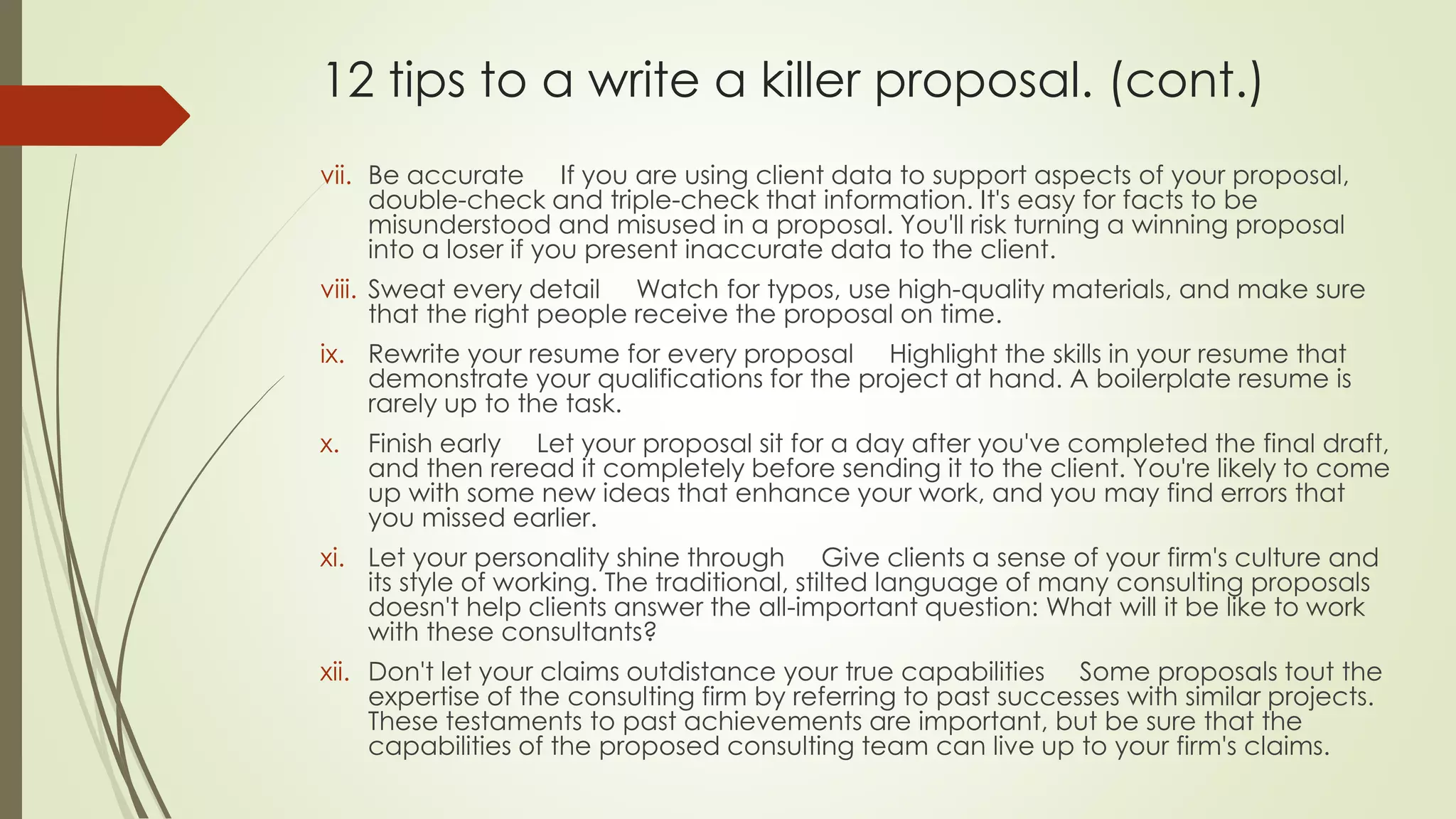 12 tips to a write a killer proposal. (cont.) 
vii. Be accurate If you are using client data to support aspects of your proposal, 
double-check and triple-check that information. It's easy for facts to be 
misunderstood and misused in a proposal. You'll risk turning a winning proposal 
into a loser if you present inaccurate data to the client. 
viii. Sweat every detail Watch for typos, use high-quality materials, and make sure 
that the right people receive the proposal on time. 
ix. Rewrite your resume for every proposal Highlight the skills in your resume that 
demonstrate your qualifications for the project at hand. A boilerplate resume is 
rarely up to the task. 
x. Finish early Let your proposal sit for a day after you've completed the final draft, 
and then reread it completely before sending it to the client. You're likely to come 
up with some new ideas that enhance your work, and you may find errors that 
you missed earlier. 
xi. Let your personality shine through Give clients a sense of your firm's culture and 
its style of working. The traditional, stilted language of many consulting proposals 
doesn't help clients answer the all-important question: What will it be like to work 
with these consultants? 
xii. Don't let your claims outdistance your true capabilities Some proposals tout the 
expertise of the consulting firm by referring to past successes with similar projects. 
These testaments to past achievements are important, but be sure that the 
capabilities of the proposed consulting team can live up to your firm's claims. 
 