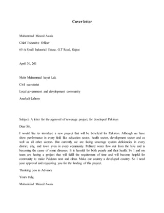 Cover letter
Muhammad Moeed Awais
Chief Executive Officer
65-A Small Industrial Estate, G.T Road, Gujrat
April 30, 201
Mehr Muhammad hayat Lak
Civil secretariat
Local government and development community
Anarkali-Lahore
Subject: A letter for the approval of sewerage project, for developed Pakistan
Dear Sir,
I would like to introduce a new project that will be beneficial for Pakistan. Although we have
show performance in every field like education sector, health sector, development sector and as
well as all other sectors. But currently we are facing sewerage system deficiencies in every
district, city, and town even in every community. Polluted water flow out from the hole and is
becoming the cause of some diseases. It is harmful for both people and their health. So I and my
team are having a project that will fulfill the requirement of time and will become helpful for
community to make Pakistan neat and clean. Make our country a developed country. So I need
your approval and requesting you for the funding of this project.
Thanking you in Advance
Yours truly,
Muhammad Moeed Awais
 