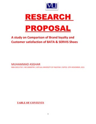 RESEARCH
PROPOSAL
A study on Comparison of Brand loyalty and
Customer satisfaction of BATA & SERVIS Shoes
MUHAMMAD ASGHAR
MBA EXECUTIVE | MC130400790 | VIRTUAL UNIVERSITY OF PAKISTAN | DATED: 19TH NOVEMBER, 2015
TABLE OF CONTENTS
1
 