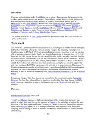 Bata-villes
Company policy initiated under Tomáš Baťa was to set up villages around the factories for the
workers and to supply schools and welfare. These villages include Batadorp in the Netherlands,
Baťovany (present-day Partizánske) and Svit in Slovakia, Baťov (now Bahňák, part of
Otrokovice) in the Czech Republic, Borovo-Bata (now Borovo Naselje, part of Vukovar in
Croatia then in the Kingdom of Yugoslavia), Bata Park in Möhlin, Switzerland, Bataville in
Lorraine, France, Batawa in Canada, East Tilbury in Essex, England, Batapur in Pakistan and
Batanagar and Bataganj in India. There was also a factory in Belcamp, Maryland, USA,
northeast of Baltimore on U.S. Route 40 in Harford County.
The British "Bata-ville" in East Tilbury inspired the documentary film Bata-ville: We Are Not
Afraid of the Future.
World War II
Just before the German occupation of Czechoslovakia, Baťa helped re-post his Jewish employees
to branches of his firm all over the world. Germany occupied the remaining part of pre-war
Czechoslovakia on 15 March 1939; Jan Antonín Baťa then spent a short time in jail but was then
able to leave the country with his family. Jan Antonín Baťa stayed in America from 1939–1940,
but when the USA entered the war, he felt it would be safer for his co-workers and their families
back in occupied Czechoslovakia if he left the United States. He was put on British and US black
lists for doing business with the Axis powers, and in 1941 he emigrated to Brazil. After the war
ended, the Czechoslovak authorities tried Baťa as a traitor, saying he had failed to support the
anti-Nazi resistance. In 1947 he was sentenced in absentia to 15 years in prison. The company's
Czechoslovak assets were also seized by the state – several months before the Communists came
to power. He tried to save as much as possible of the business, submitting to the plans of
Germany as well as financially supporting the Czechoslovak Government-in-Exile led by Edvard
Beneš.
In occupied Europe a Bata shoe factory was connected to the concentration camp Auschwitz-
Birkenau The first slave labour efforts in Auschwitz involved the Bata shoe factory. In 1942 a
small camp was established to support the Bata shoe factory at Chełmek with Jewish slave
labourers
Post-war
Bata International Centre 1965-2004
Tomáš's son Thomas manager of the buying department of the English Bata Company was
unable to return until after the war. He was sent to Canada by his uncle Jan, to become the Vice
President of the Bata Import and Export Company of Canada, which was founded in a company
town named Batawa, opened in 1939. Foreign subsidiaries were separated from the mother
company, and ownership of plants in Bohemia and Moravia was transferred to another member
of the family.
10
 
