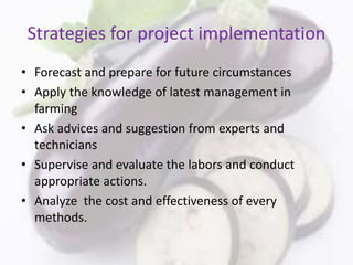 Strategies for project implementation
• Forecast and prepare for future circumstances
• Apply the knowledge of latest management in
farming
• Ask advices and suggestion from experts and
technicians
• Supervise and evaluate the labors and conduct
appropriate actions.
• Analyze the cost and effectiveness of every
methods.
 