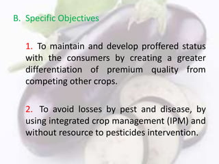 B. Specific Objectives
1. To maintain and develop proffered status
with the consumers by creating a greater
differentiation of premium quality from
competing other crops.
2. To avoid losses by pest and disease, by
using integrated crop management (IPM) and
without resource to pesticides intervention.
 