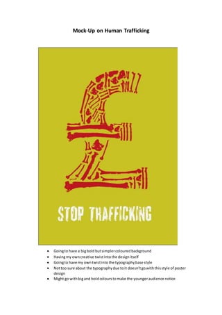 Mock-Up on Human Trafficking
 Goingto have a bigbold butsimplercoloured background
 Havingmy owncreative twistintothe designitself
 Goingto have my owntwistintothe typographybase style
 Nottoo sure about the typographydue toit doesn’tgowiththisstyle of poster
design
 Might go withbigand boldcolourstomake the youngeraudience notice
 