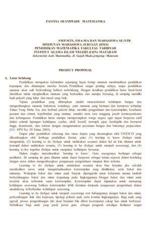 PANITIA OLYMPIADE MATEMATIKA
SMP-MTS, SMA-MA DAN MAHASISWA SE-NTB
HIMPUNAN MAHASISWA JURUSAN (HMJ)
PENDIDIKAN MATEMATIKA FAKULTAS TARBIYAH
INSTITUT AGAMA ISLAM NEGERI (IAIN) MATARAM
Sekertariat :Lab. Matematika. Jl. Gajah Mada jempong- Mataram
PROJECT PROPOSAL
A. Latar belakang
Pendidikan merupakan kebutuhan sepanjang hayat. Setiap manusia membutuhkan pendidikan
kapanpun dan dimanapun mereka berada. Pendidikan sangat penting artinya, tanpa pendidikan
manusia akan sulit berkembang bahkan terbelakang. Dengan demikian pendidikan harus betul-betul
diarahkan untuk menghasilkan manusia yang berkualitas dan mampu bersaing, di samping memiliki
budi pekerti yang luhur dan moral yang baik.
Tujuan pendidikan yang diharapkan adalah mencerdaskan kehidupan bangsa dan
mengembangkan manusia Indonesia seutuhnya, yaitu manusia yang beriman dan bertakwa terhadap
Tuhan Yang Maha Esa dan berbudi pekerti luhur, memiliki pengetahuan dan keterampilan, kesehatan
jasmani dan rohani, kepribadian yang mantap, mandiri serta rasa tanggung jawab kemasyarakatan
dan kebangsaan. Pendidikan harus mampu mempersiapkan warga negara agar dapat berperan aktif
dalam seluruh lapangan kehidupan, cerdas, aktif, kreatif, terampil, jujur, berdisiplin dan bermoral
tinggi, demokratis, dan toleran dengan mengutamakan persatuan bangsa dan bukannya perpecahan.
(UU. SPN No. 20 Tahun 2003).
Empat pilar pendidikan sekarang dan masa depan yang dicanangkan oleh UNESCO yang
dikembangkan oleh lembaga pendidikan formal, yaitu: (1) learning to know (belajar untuk
mengetahui), (2) learning to do (belajar untuk melakukan sesuatu) dalam hal ini kita dituntut untuk
terampil dalam melakukan sesuatu, (3) learning to be (belajar untuk menjadi seseorang), dan (4)
learning to live together (belajar untuk menjalani kehidupan bersama.
Dalam rangka merealisasikan `learning to know`, Guru seyogyanya berfungsi sebagai
pasilitator. Di samping itu guru dituntut untuk dapat berperan sebagai teman sejawat dalam berdialog
dengan siswa dalam mengembangkan penguasaan pengetahuan maupun ilmu tertentu.
Learning to do (belajar untuk melakukan sesuatu) akan bisa berjalan jika sekolah
memfasilitasi siswa untuk mengaktualisasikan keterampilan yang dimilikinya, serta bakat dan
minatnya. Walaupun bakat dan minat anak banyak dipengaruhi unsur keturunan namun tumbuh
berkembangnya bakat dan minat tergantung pada lingkungannya. Dengan bakat dan minat anak
tersebut akan terbentuk suatu keterampilan. Keterampilan dapat digunakan untuk menopang
kehidupan seseorang bahkan keterampilan lebih dominan daripada penguasaan pengetahuan dalam
mendukung keberhasilan kehidupan seseorang.
Learning to be (belajar untuk menjadi seseorang) erat hubungannya dengan bakat dan minat,
perkembangan fisik dan kejiwaan, tipologi pribadi anak serta kondisi lingkungannya. Bagi anak yang
agresif, proses pengembangan diri akan berjalan bila diberi kesempatan cukup luas untuk berkreasi.
Sebaliknya bagi anak yang pasif, peran guru sebagai pengarah sekaligus fasilitator sangat
 