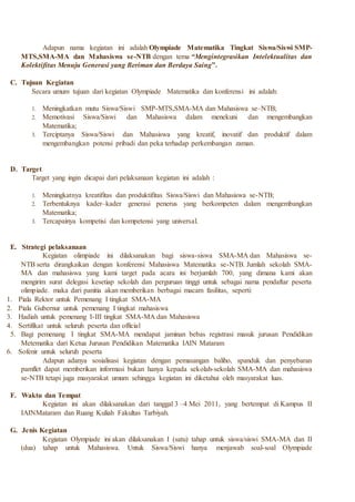 Adapun nama kegiatan ini adalah Olympiade Matematika Tingkat Siswa/Siswi SMP-
MTS,SMA-MA dan Mahasiswa se-NTB dengan tema “Mengintegrasikan Intelektualitas dan
Kolektifitas Menuju Generasi yang Beriman dan Berdaya Saing”.
C. Tujuan Kegiatan
Secara umum tujuan dari kegiatan Olympiade Matematika dan konferensi ini adalah:
1. Meningkatkan mutu Siswa/Siswi SMP-MTS,SMA-MA dan Mahasiswa se–NTB;
2. Memotivasi Siswa/Siswi dan Mahasiswa dalam menekuni dan mengembangkan
Matematika;
3. Terciptanya Siswa/Siswi dan Mahasiswa yang kreatif, inovatif dan produktif dalam
mengembangkan potensi pribadi dan peka terhadap perkembangan zaman.
D. Target
Target yang ingin dicapai dari pelaksanaan kegiatan ini adalah :
1. Meningkatnya kreatifitas dan produktifitas Siswa/Siswi dan Mahasiswa se-NTB;
2. Terbentuknya kader–kader generasi penerus yang berkompeten dalam mengembangkan
Matematika;
3. Tercapainya kompetisi dan kompetensi yang universal.
E. Strategi pelaksanaan
Kegiatan olimpiade ini dilaksanakan bagi siswa-siswa SMA-MA dan Mahasiswa se-
NTB serta dirangkaikan dengan konferensi Mahasiswa Matematika se-NTB. Jumlah sekolah SMA-
MA dan mahasiswa yang kami target pada acara ini berjumlah 700, yang dimana kami akan
mengirim surat delegasi kesetiap sekolah dan perguruan tinggi untuk sebagai nama pendaftar peserta
olimpiade. maka dari panitia akan memberikan berbagai macam fasilitas, seperti:
1. Piala Rektor untuk Pemenang I tingkat SMA-MA
2. Piala Gubernur untuk pemenang I tingkat mahasiswa
3. Hadiah untuk pemenang I-III tingkat SMA-MA dan Mahasiswa
4. Sertifikat untuk seluruh peserta dan official
5. Bagi pemenang I tingkat SMA-MA mendapat jaminan bebas registrasi masuk jurusan Pendidikan
Metematika dari Ketua Jurusan Pendidikan Matematika IAIN Mataram
6. Sofenir untuk seluruh peserta
Adapun adanya sosialisasi kegiatan dengan pemasangan baliho, spanduk dan penyebaran
pamflet dapat memberikan informasi bukan hanya kepada sekolah-sekolah SMA-MA dan mahasiswa
se-NTB tetapi juga masyarakat umum sehingga kegiatan ini diketahui oleh masyarakat luas.
F. Waktu dan Tempat
Kegiatan ini akan dilaksanakan dari tanggal 3 –4 Mei 2011, yang bertempat di Kampus II
IAINMataram dan Ruang Kuliah Fakultas Tarbiyah.
G. Jenis Kegiatan
Kegiatan Olympiade ini akan dilaksanakan I (satu) tahap untuk siswa/siswi SMA-MA dan II
(dua) tahap untuk Mahasiswa. Untuk Siswa/Siswi hanya menjawab soal-soal Olympiade
 