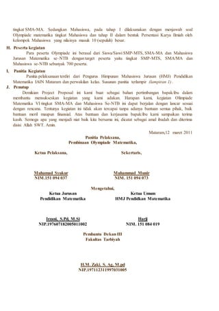 tingkat SMA-MA. Sedangkan Mahasiswa, pada tahap I dilaksanakan dengan menjawab soal
Olympiade matematika tingkat Mahasiswa dan tahap II dalam bentuk Persentasi Karya Ilmiah oleh
kelompok Mahasiswa yang nilainya masuk 10 (sepuluh) besar.
H. Peserta kegiatan
Para peserta Olympiade ini berasal dari Siswa/Siswi SMP-MTS, SMA-MA dan Mahasiswa
Jurusan Matematika se–NTB dengan target peserta yaitu tingkat SMP-MTS, SMA/MA dan
Mahasiswa se-NTB sebanyak 700 peserta.
I. Panitia Kegiatan
Panitia pelaksanaan terdiri dari Pengurus Himpunan Mahasiswa Jurusan (HMJ) Pendidikan
Matematika IAIN Mataram dan perwakilan kelas. Susunan panitia terlampir (lampiran 1) .
J. Penutup
Demikian Project Proposal ini kami buat sebagai bahan pertimbangan bapak/ibu dalam
membantu mensukseskan kegiatan yang kami adakan. Harapan kami, kegiatan Olimpiade
Matematika VI tingkat SMA-MA dan Mahasiswa Se-NTB ini dapat berjalan dengan lancar sesuai
dengan rencana. Tentunya kegiatan ini tidak akan tercapai tanpa adanya bantuan semua pihak, baik
bantuan moril maupun finansial. Atas bantuan dan kerjasama bapak/ibu kami sampaikan terima
kasih. Semoga apa yang menjadi niat baik kita bersama ini, dicatat sebagai amal ibadah dan diterima
disisi Allah SWT. Amin.
Mataram,12 maret 2011
Panitia Pelaksana,
Pembinaan Olympiade Matematika,
Ketua Pelaksana,
Muhamad Syukur
NIM.151 094 037
Sekertaris,
Muhammad Munir
NIM. 151 094 073
Mengetahui,
Ketua Jurusan
Pendidikan Matematika
Irzani, S.Pd, M.Si
NIP.197607182005011002
Ketua Umum
HMJ Pendidkan Matematika
Harji
NIM. 151 084 019
Pembantu Dekan III
Fakultas Tarbiyah
H.M. Zaki. S. Ag, M.pd
NIP.197112311997031005
 