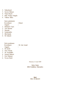 2. Suhaedayati
3. Sarwin Hidayat
4. Nispa Hayati
5. Ririn Wahyu Ningsih
6. Yuliana Rizka
Seksi pubdekdok
Koordinator : Khaeri
Anggota :
1. Himmatul Fajri
2. Tuti Hasrani
3. Masriah
4. Syaharuddin
5. BQ.Sakiah
6. M. Suhardi
Seksi pendanaan
Koordinator : M. Aziz Ismail
Anggota :
1. M. Qodri
2. Nisa Ariestia
3. M. Assadullah
4. Samsul Hidayat
5. Emi Mulyana
6. Novan Hardi
Mataram, 22 April 2009
Ketua Umum
HMJ Pendidikan Matematika
Harji
NIM. 151 084 019
 