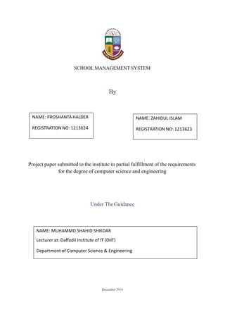 SCHOOL MANAGEMENT SYSTEM
By
Project paper submitted to the institute in partial fulfillment of the requirements
for the degree of computer science and engineering
Under The Guidance
December2016
NAME: PROSHANTA HALDER
REGISTRATION NO: 1213624
NAME: ZAHIDUL ISLAM
REGISTRATION NO: 1213623
NAME: MUHAMMD SHAHID SHIKDAR
Lecturer at: Daffodil Institute of IT (DIIT)
Department of Computer Science & Engineering
 