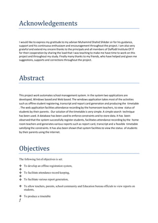 Acknowledgements
I would like to express my gratitude to my adviser Muhammd Shahid Shikder sir for his guidance,
support and his continuous enthusiasm and encouragement throughout the project. I am also very
grateful and extend my sincere thanks to the principals and all members of Daffodil Institute Of IT
for their cooperation by sharing the load that I was teaching to make me have time to work on this
project and throughout my study. Finally many thanks to my friends, who have helped and given me
suggestions, supports and corrections throughout the project.
Abstract
This project work automates school management system. In the system two applications are
developed, Windows based and Web based. The windows application takes most of the activities
such as offline student registering, transcript and report card generation and producing the timetable
. The web application facilities attendance recording by the homeroom teachers, to view status of
students by their parents . Our solution of the timetable is very simple. A simple search technique
has been used. A database has been used to enforce constraints and to store data. It has been
observed that the system successfully register students, facilitates attendance recording by the home
room teachers and generates various reports such as report card, transcript and a feasible timetable
satisfying the constraints. It has also been shown that system facilities to view the status of students
by their parents using the internet.
Objectives
The following list of objectives is set:
To facilitate attendance record keeping,
 To develop an offline registration system,



 To facilitate various report generation,
 To allow teachers, parents, school community and Education bureau officials to view reports on
students,
 To produce a timetable
ƒ
 