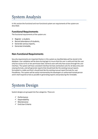 System Analysis
In this section the functional and non-functional system are requirements of the system are
described.
Functional Requirements
The functional requirements of the system are:
 Register a student,
 Record attendance of students,
 Generate various reports,
 Generate timetable,
Non-Functional Requirements
Security requirements are important factors in this system as classified data will be stored in the
database. User validation will be done during login to insure that the user is valid and that the user
only has access to his or her permission data. General users will only have access through the user
interface. The system will have consistent interface formats and buttons sets for all data entry and
viewing formats, and will generate reports that should look like the existing manual reports
formatted in a table and that’s should look like the existing manual report formats for user
friendliness. The system will be easily maintained by the developers or authorized trained person
and it shall respond as fast as possible in generating reports and producing the timetable.
System Design
System designs are grouped into five categories. These are
 Performance
 Dependability
 Maintenance
 End User Criteria
 
