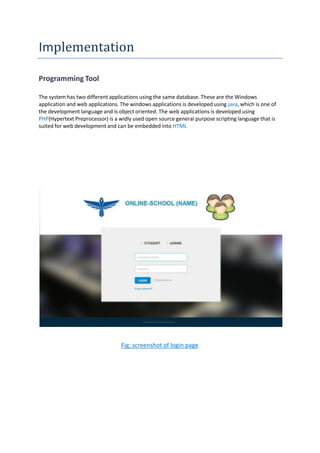 Implementation
Programming Tool
The system has two different applications using the same database. These are the Windows
application and web applications. The windows applications is developed using java, which is one of
the development language and is object oriented. The web applications is developed using
PHP(Hypertext Preprocessor) is a widly used open source general purpose scripting language that is
suited for web development and can be embedded into HTML
Fig: screenshot of login page
 