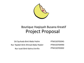 Project Proposal
Siti Syuhada Binti Abdul Halim
Nur ‘Aqidah Binti Ahmad Abdul Nadzir
Nur Izzati Binti Kahirul Arrifin
PTM150705045
PTM150704990
PTM150705002
Boutique Haqisyah Busana Kreatif
 