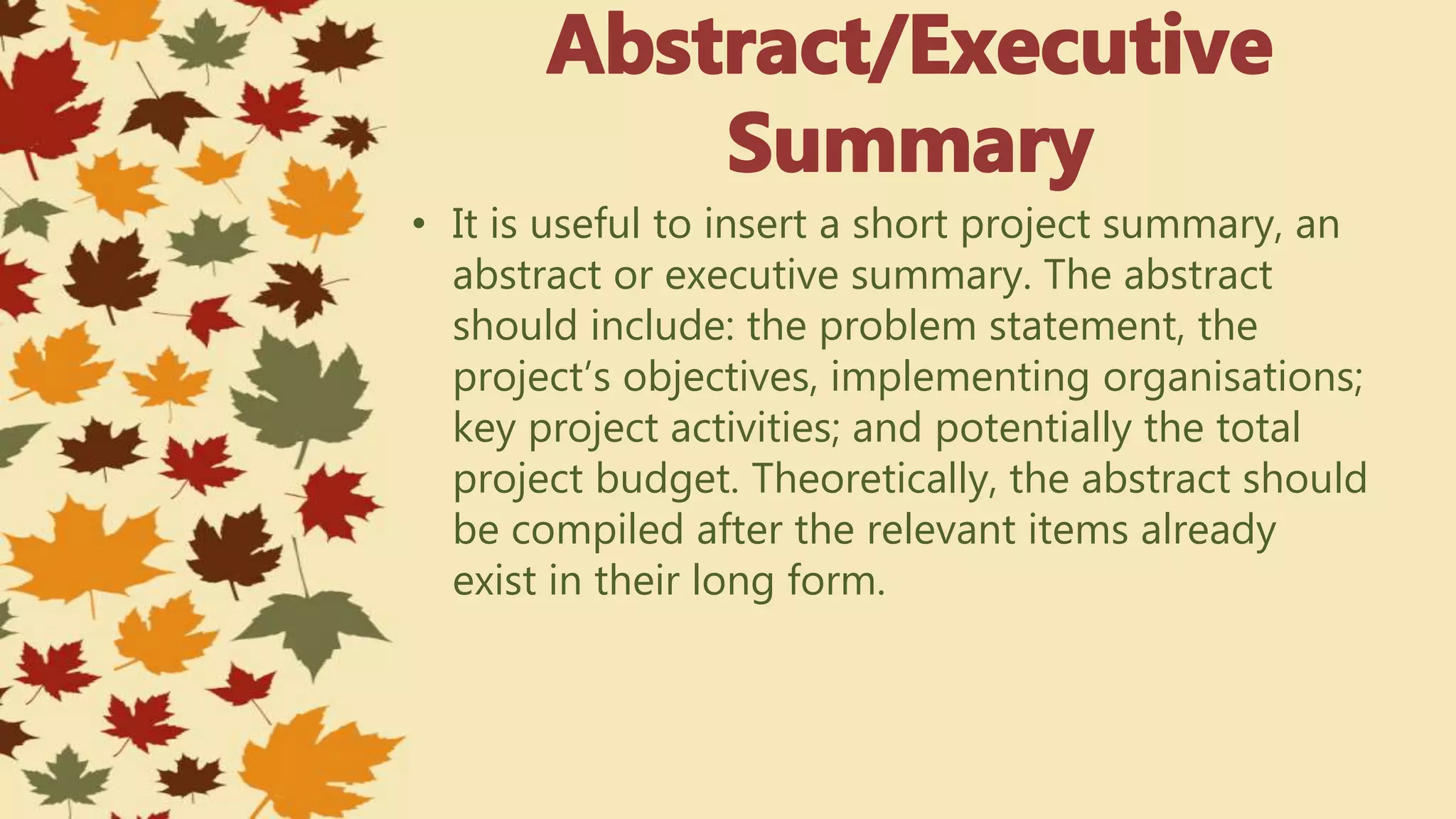 • It is useful to insert a short project summary, an
abstract or executive summary. The abstract
should include: the problem statement, the
project’s objectives, implementing organisations;
key project activities; and potentially the total
project budget. Theoretically, the abstract should
be compiled after the relevant items already
exist in their long form.
 
