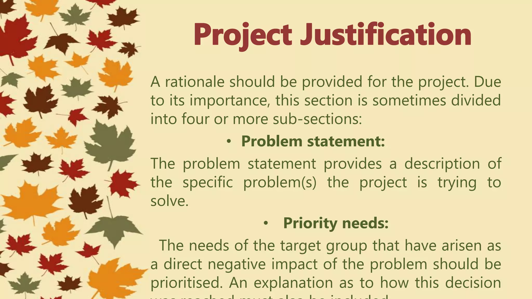 A rationale should be provided for the project. Due
to its importance, this section is sometimes divided
into four or more sub-sections:
• Problem statement:
The problem statement provides a description of
the specific problem(s) the project is trying to
solve.
• Priority needs:
The needs of the target group that have arisen as
a direct negative impact of the problem should be
prioritised. An explanation as to how this decision
 