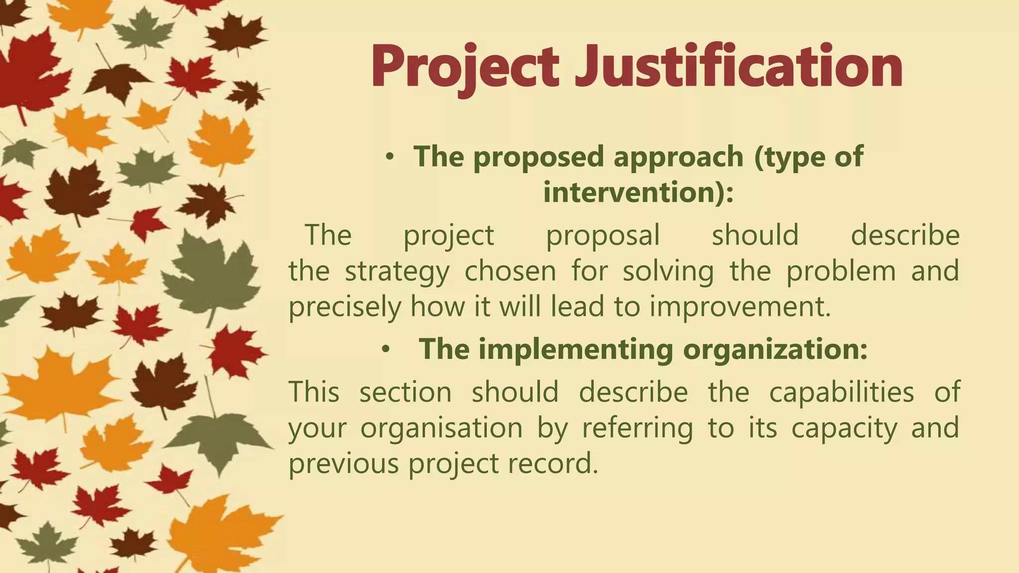 • The proposed approach (type of
intervention):
The project proposal should describe
the strategy chosen for solving the problem and
precisely how it will lead to improvement.
• The implementing organization:
This section should describe the capabilities of
your organisation by referring to its capacity and
previous project record.
 