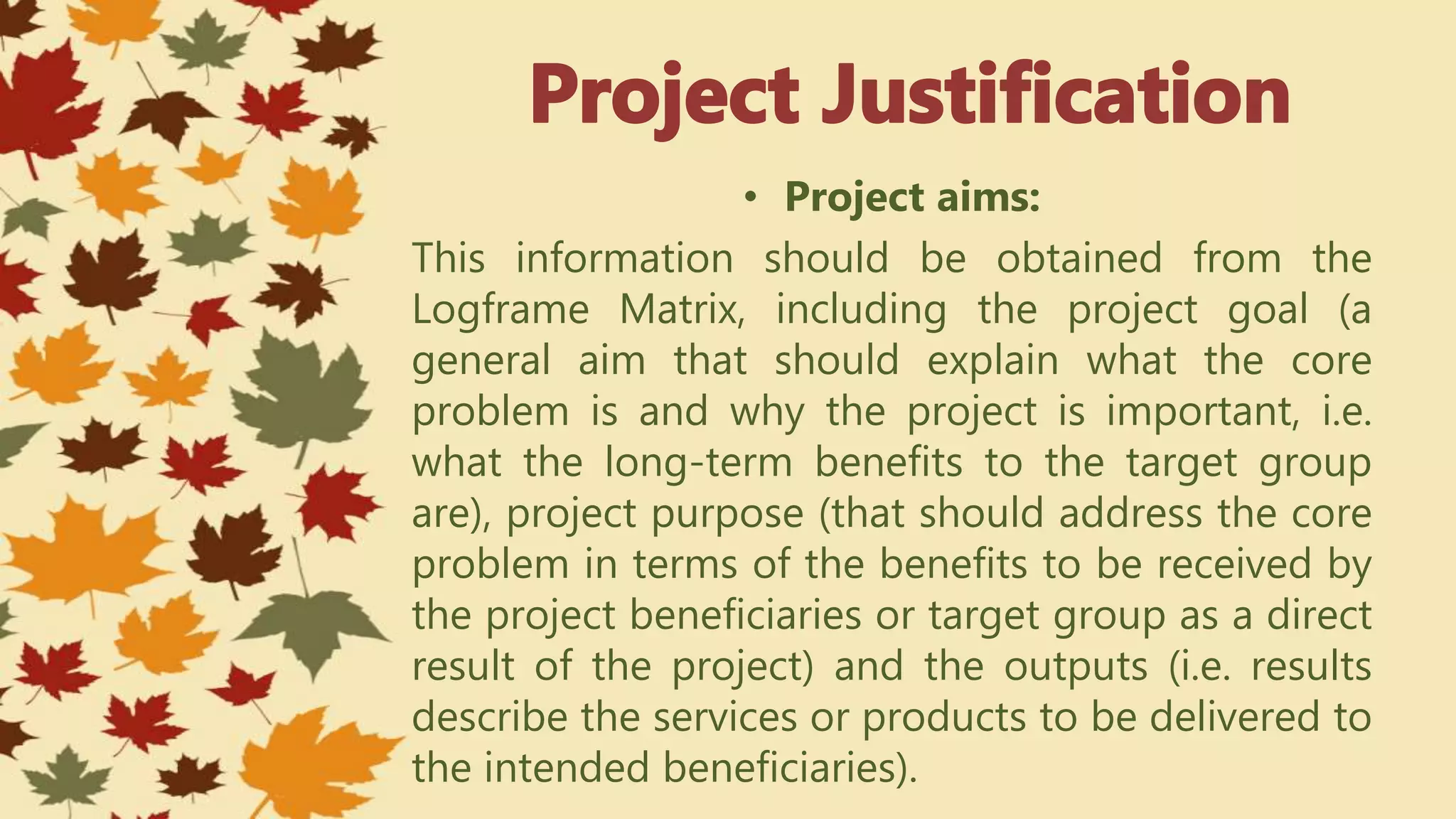 • Project aims:
This information should be obtained from the
Logframe Matrix, including the project goal (a
general aim that should explain what the core
problem is and why the project is important, i.e.
what the long-term benefits to the target group
are), project purpose (that should address the core
problem in terms of the benefits to be received by
the project beneficiaries or target group as a direct
result of the project) and the outputs (i.e. results
describe the services or products to be delivered to
the intended beneficiaries).
 
