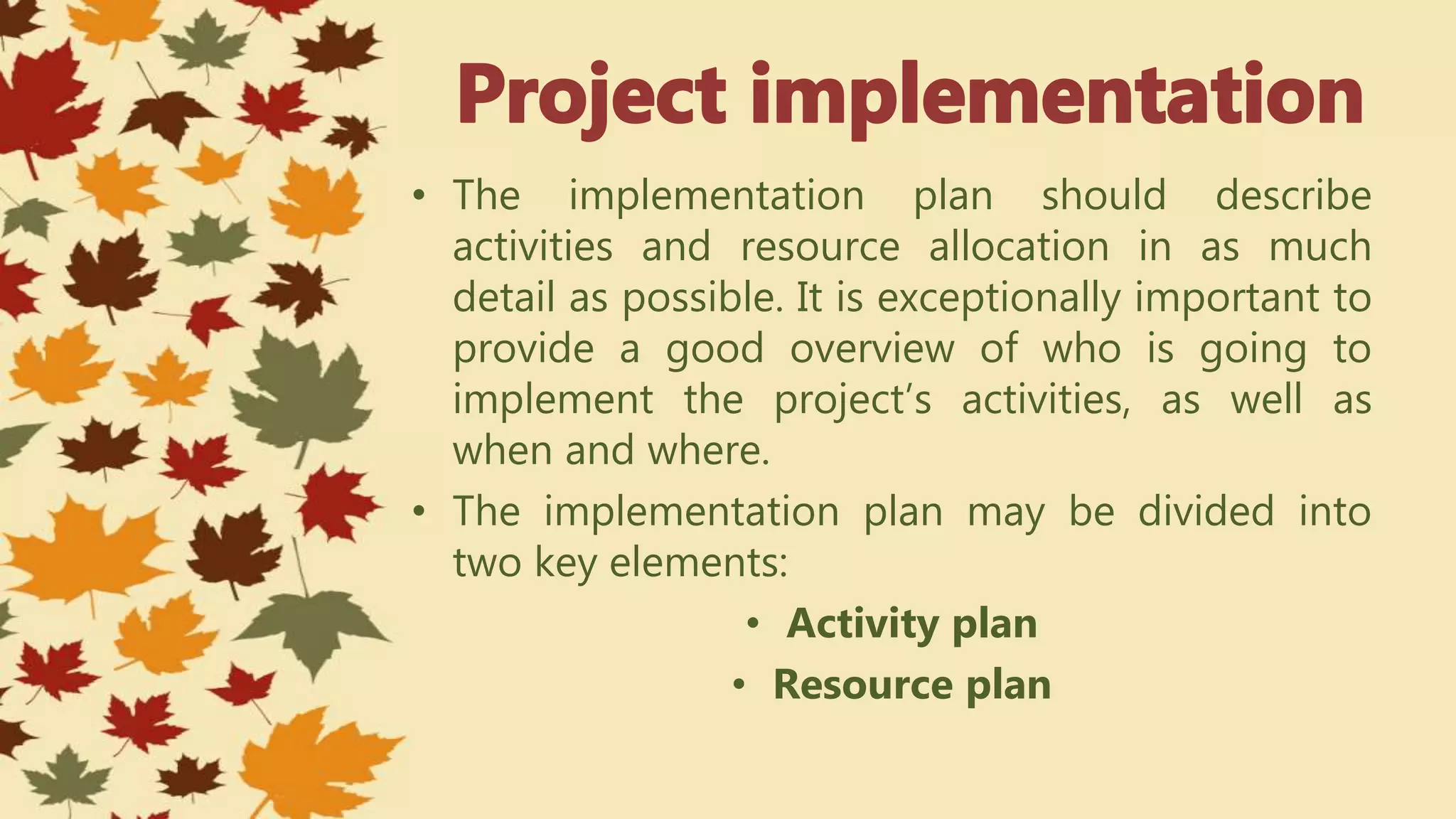 • The implementation plan should describe
activities and resource allocation in as much
detail as possible. It is exceptionally important to
provide a good overview of who is going to
implement the project’s activities, as well as
when and where.
• The implementation plan may be divided into
two key elements:
• Activity plan
• Resource plan
 