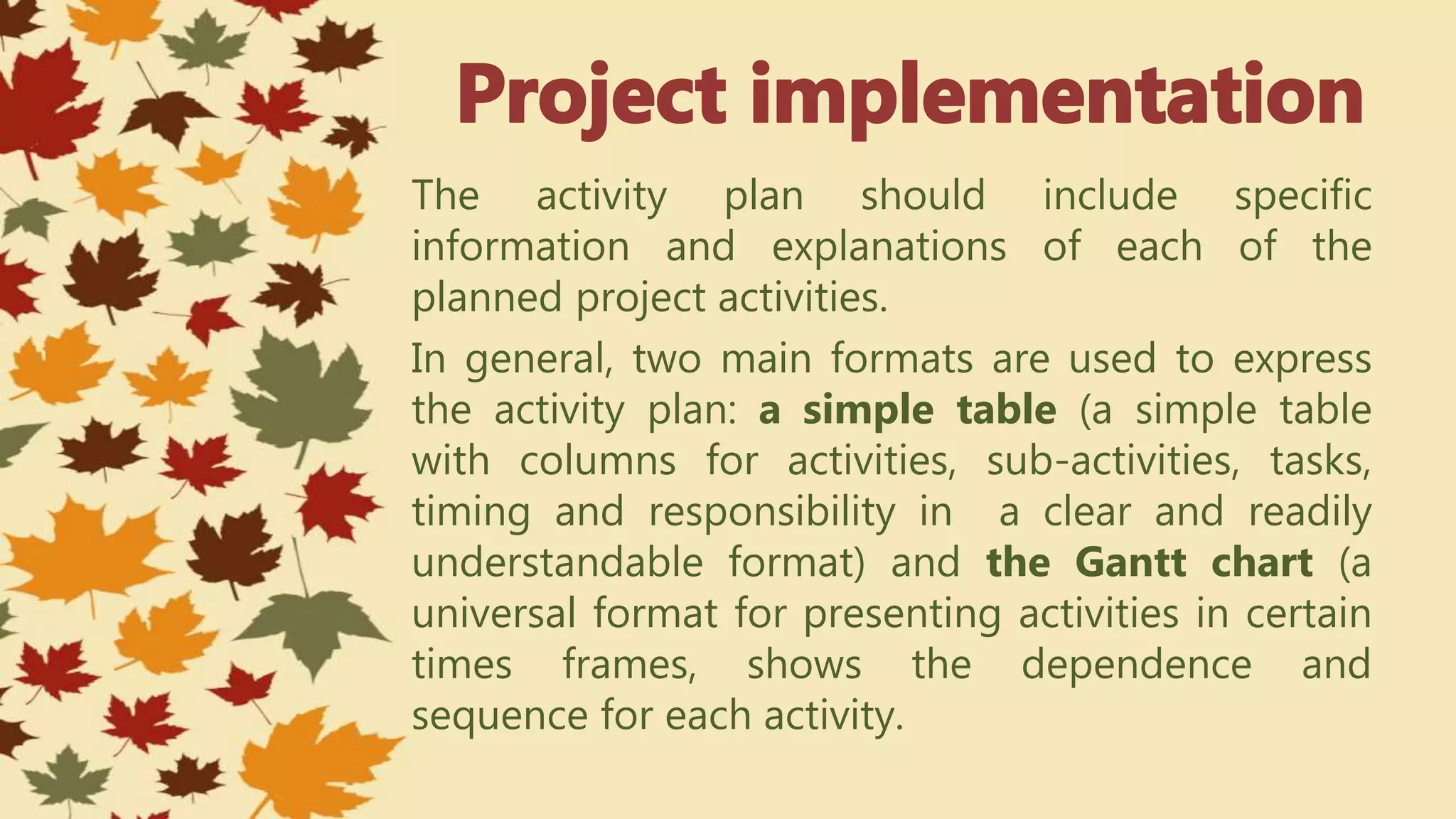 The activity plan should include specific
information and explanations of each of the
planned project activities.
In general, two main formats are used to express
the activity plan: a simple table (a simple table
with columns for activities, sub-activities, tasks,
timing and responsibility in a clear and readily
understandable format) and the Gantt chart (a
universal format for presenting activities in certain
times frames, shows the dependence and
sequence for each activity.
 