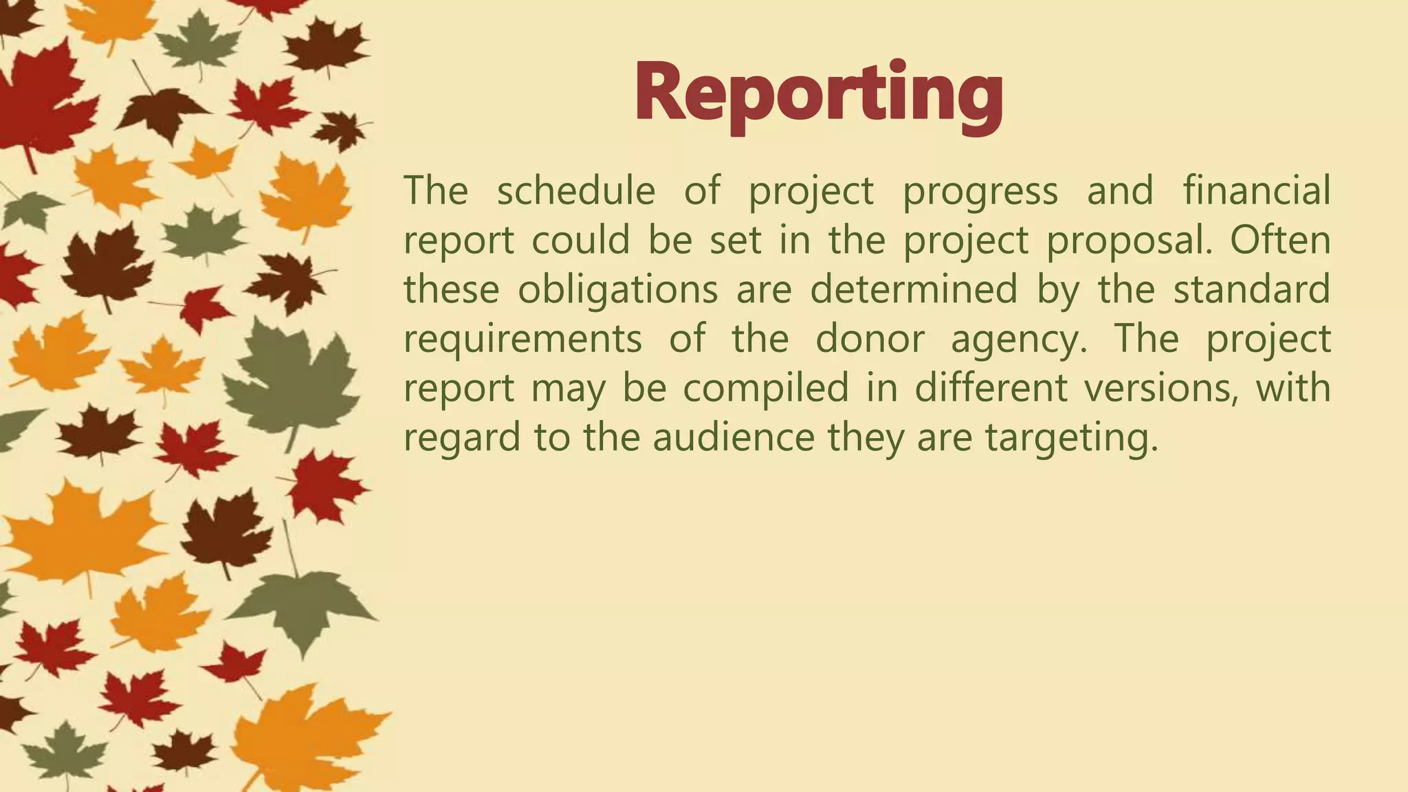 The schedule of project progress and financial
report could be set in the project proposal. Often
these obligations are determined by the standard
requirements of the donor agency. The project
report may be compiled in different versions, with
regard to the audience they are targeting.
 