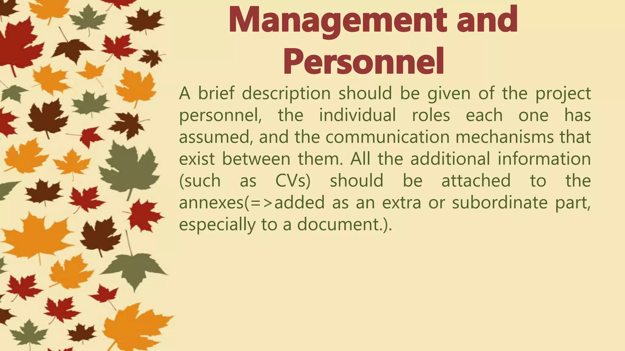 A brief description should be given of the project
personnel, the individual roles each one has
assumed, and the communication mechanisms that
exist between them. All the additional information
(such as CVs) should be attached to the
annexes(=>added as an extra or subordinate part,
especially to a document.).
 