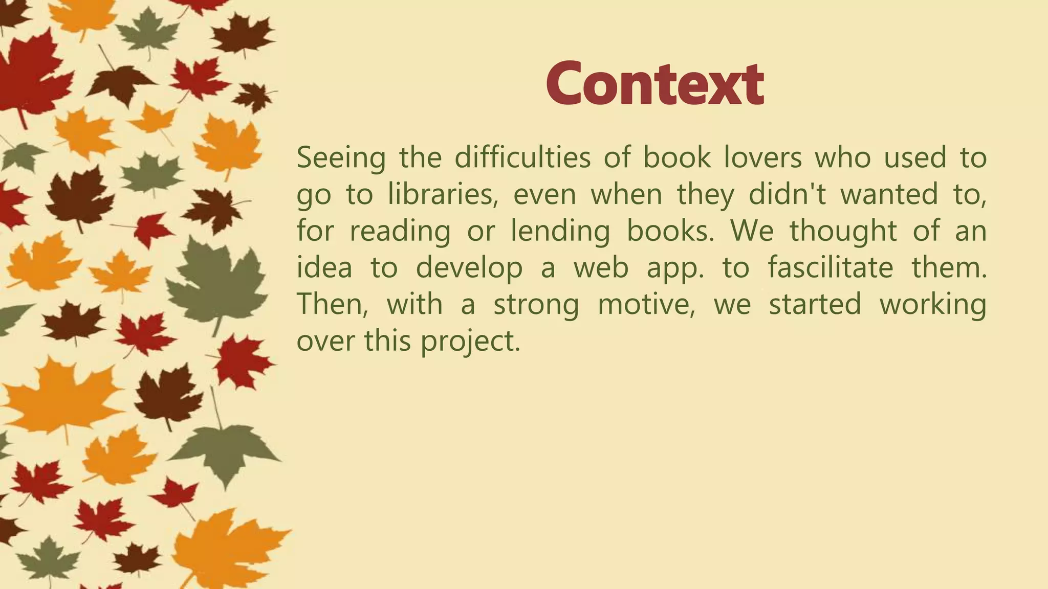 Seeing the difficulties of book lovers who used to
go to libraries, even when they didn't wanted to,
for reading or lending books. We thought of an
idea to develop a web app. to fascilitate them.
Then, with a strong motive, we started working
over this project.
 