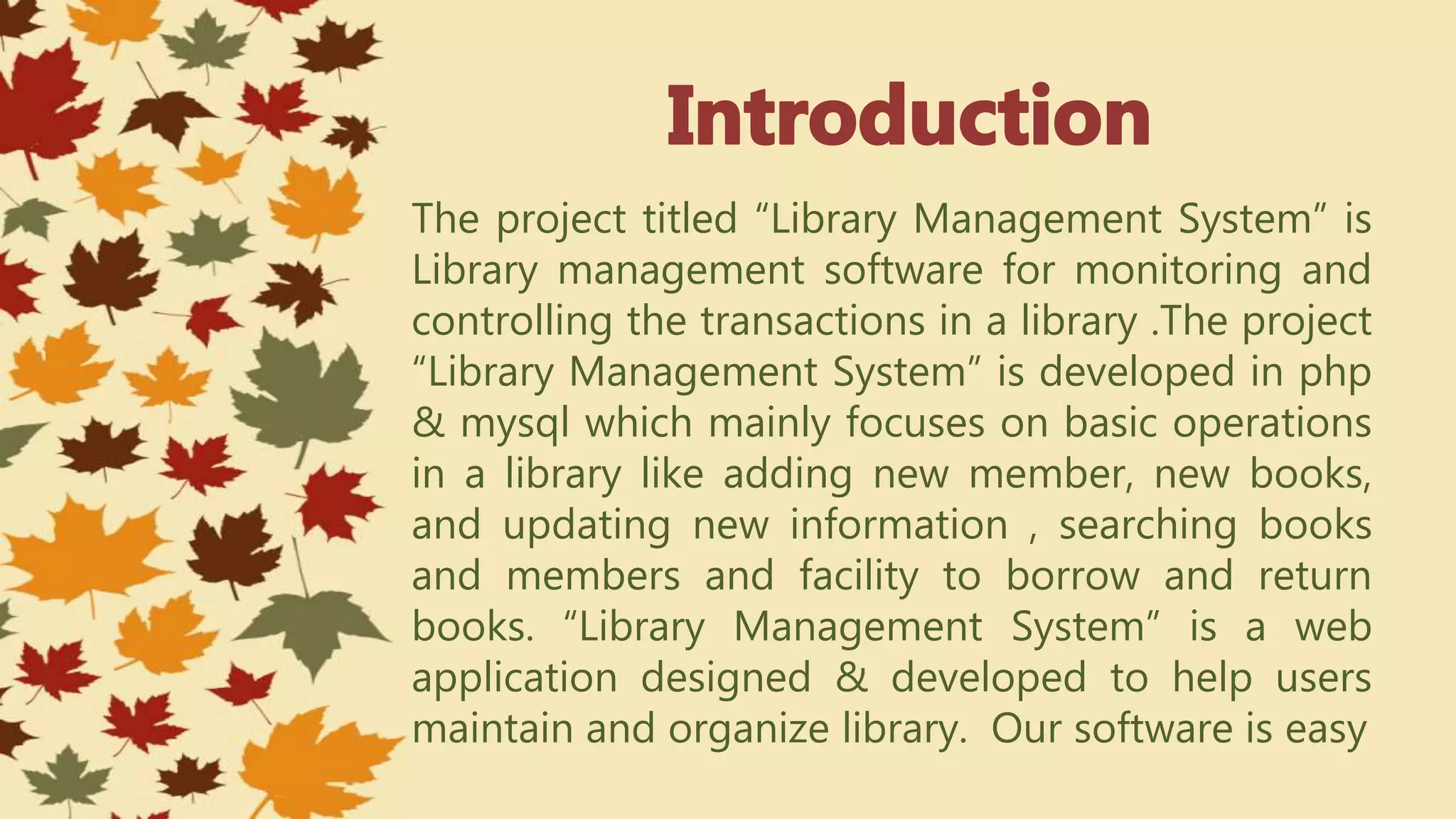 The project titled “Library Management System” is
Library management software for monitoring and
controlling the transactions in a library .The project
“Library Management System” is developed in php
& mysql which mainly focuses on basic operations
in a library like adding new member, new books,
and updating new information , searching books
and members and facility to borrow and return
books. “Library Management System” is a web
application designed & developed to help users
maintain and organize library. Our software is easy
 