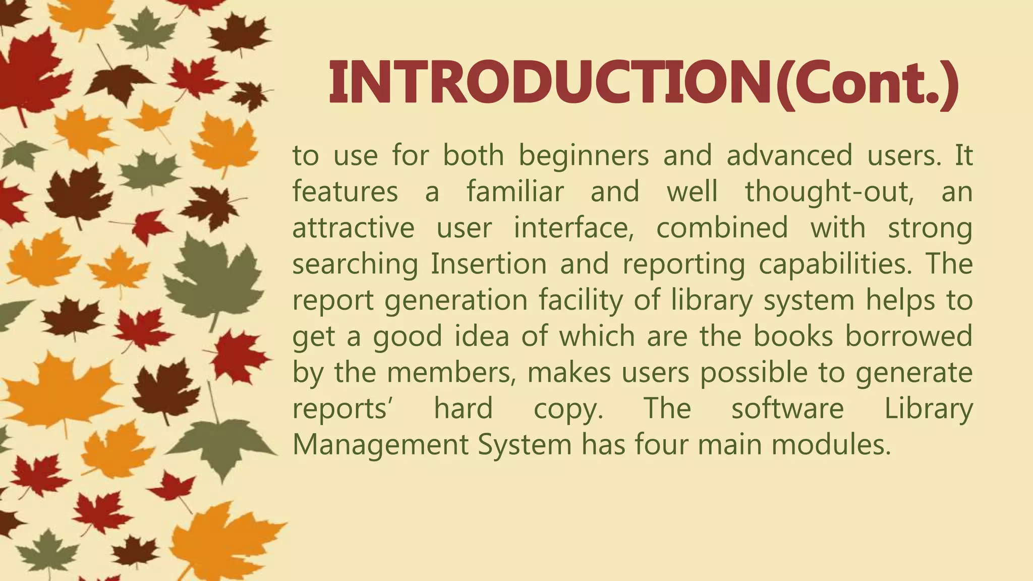 to use for both beginners and advanced users. It
features a familiar and well thought-out, an
attractive user interface, combined with strong
searching Insertion and reporting capabilities. The
report generation facility of library system helps to
get a good idea of which are the books borrowed
by the members, makes users possible to generate
reports’ hard copy. The software Library
Management System has four main modules.
 