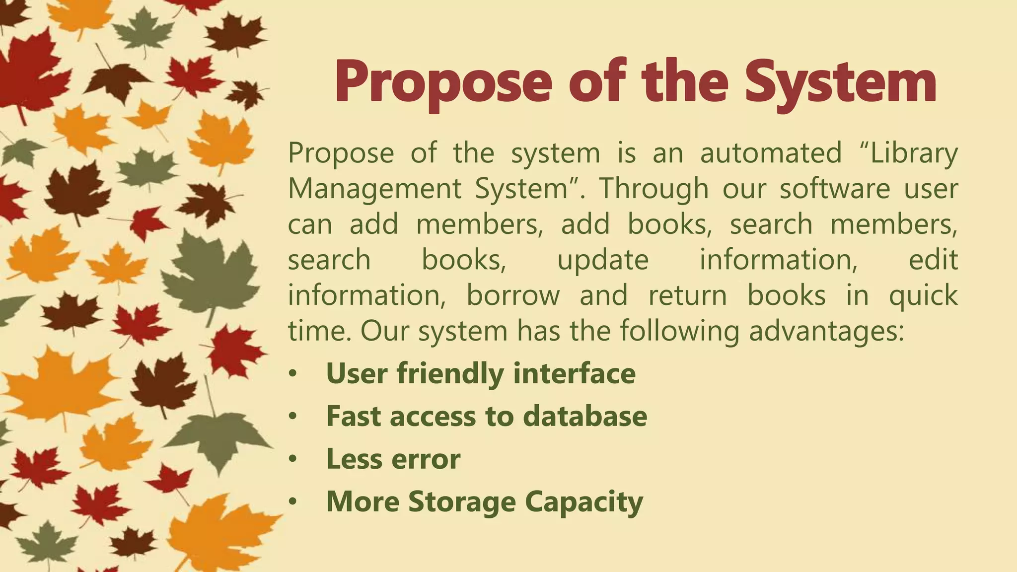 Propose of the system is an automated “Library
Management System”. Through our software user
can add members, add books, search members,
search books, update information, edit
information, borrow and return books in quick
time. Our system has the following advantages:
• User friendly interface
• Fast access to database
• Less error
• More Storage Capacity
 