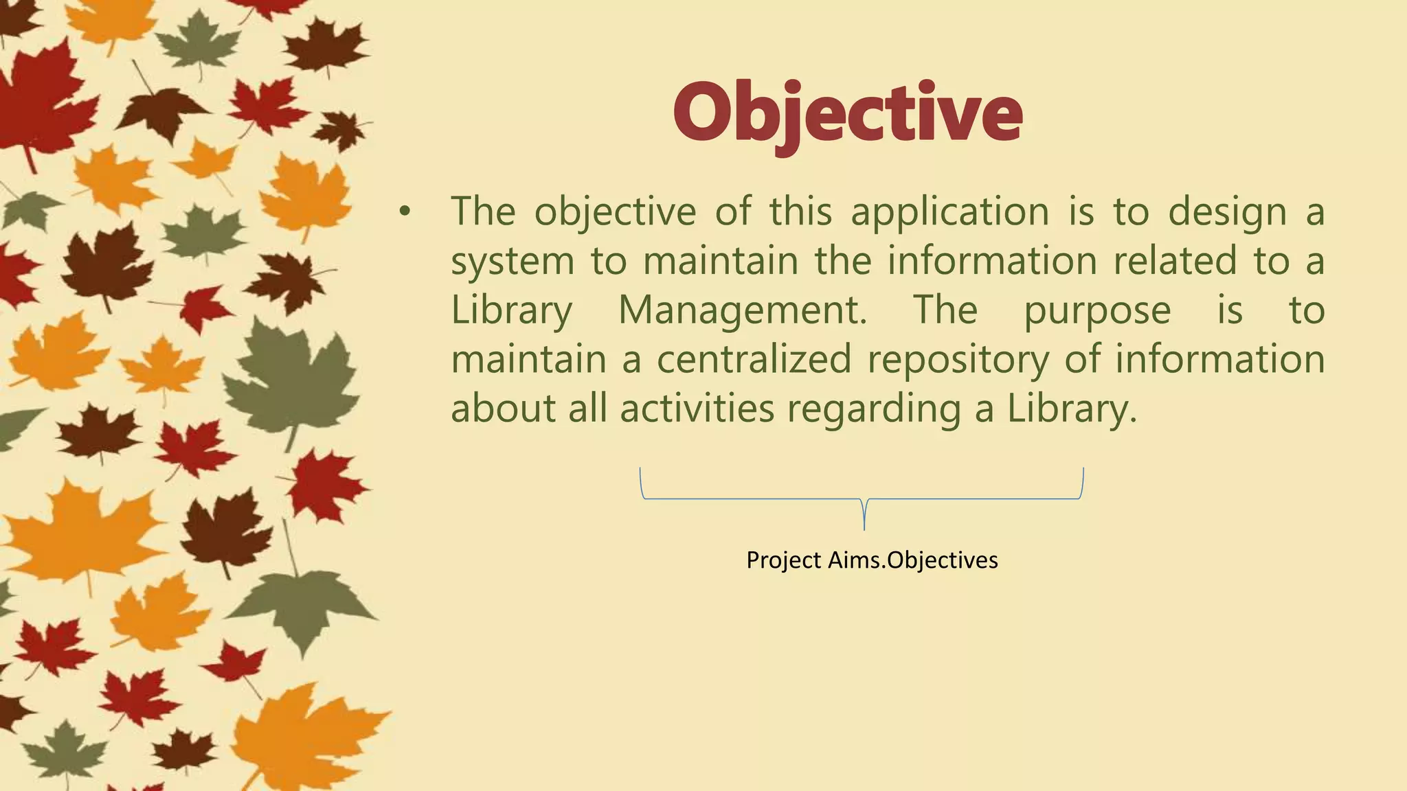 • The objective of this application is to design a
system to maintain the information related to a
Library Management. The purpose is to
maintain a centralized repository of information
about all activities regarding a Library.
Project Aims.Objectives
 