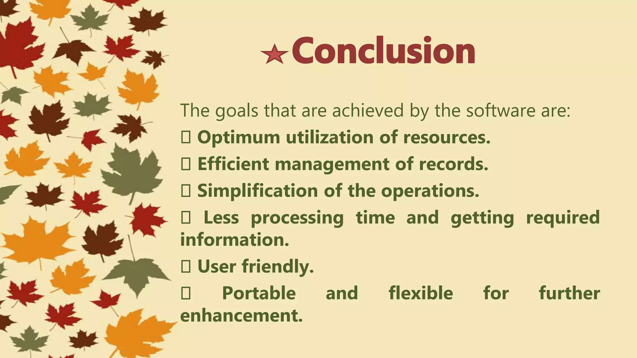 The goals that are achieved by the software are:
Optimum utilization of resources.
Efficient management of records.
Simplification of the operations.
Less processing time and getting required
information.
User friendly.
Portable and flexible for further
enhancement.
 