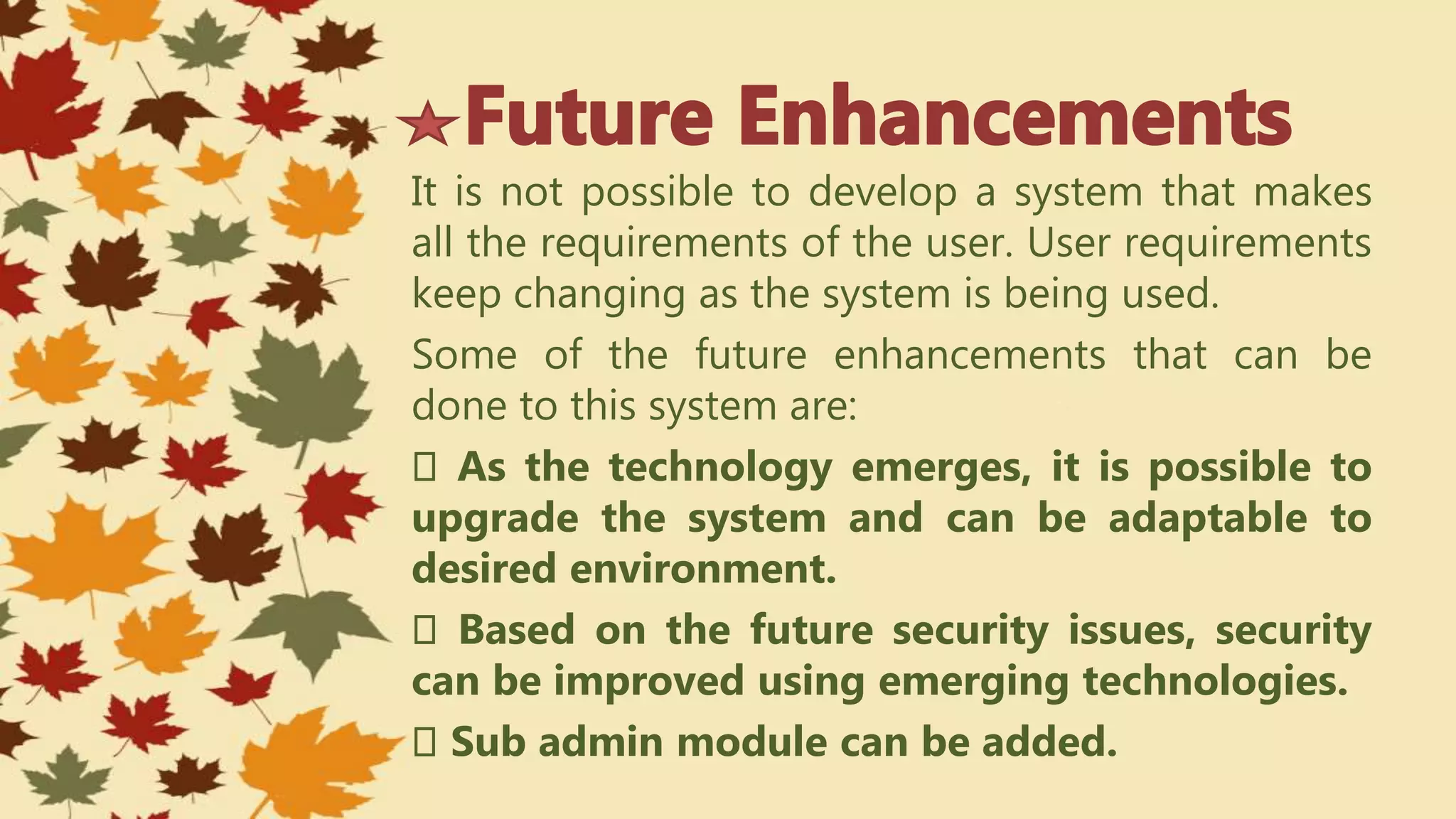 It is not possible to develop a system that makes
all the requirements of the user. User requirements
keep changing as the system is being used.
Some of the future enhancements that can be
done to this system are:
As the technology emerges, it is possible to
upgrade the system and can be adaptable to
desired environment.
Based on the future security issues, security
can be improved using emerging technologies.
Sub admin module can be added.
 