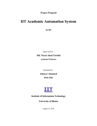 Project Proposal
IIT Academic Automation System
SE 801
Supervised by –
Md. Nurul Ahad Tawhid
Assistant Professor
Submitted by –
Jobayer Ahmmed
BSSE 0502
Institute of Information Technology
University of Dhaka
August 14, 2016
 