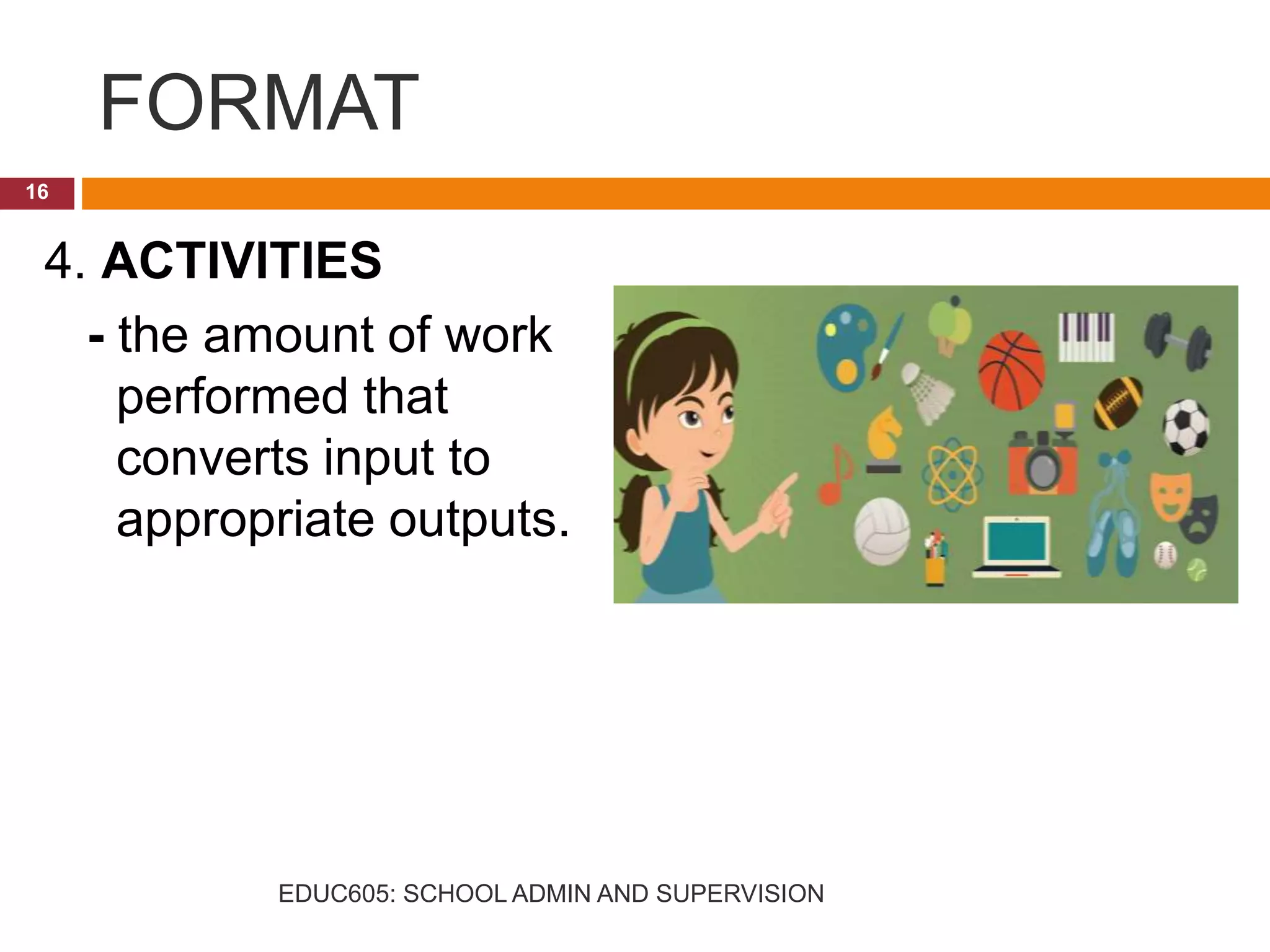 FORMAT
4. ACTIVITIES
- the amount of work
performed that
converts input to
appropriate outputs.
16
EDUC605: SCHOOL ADMIN AND SUPERVISION
 
