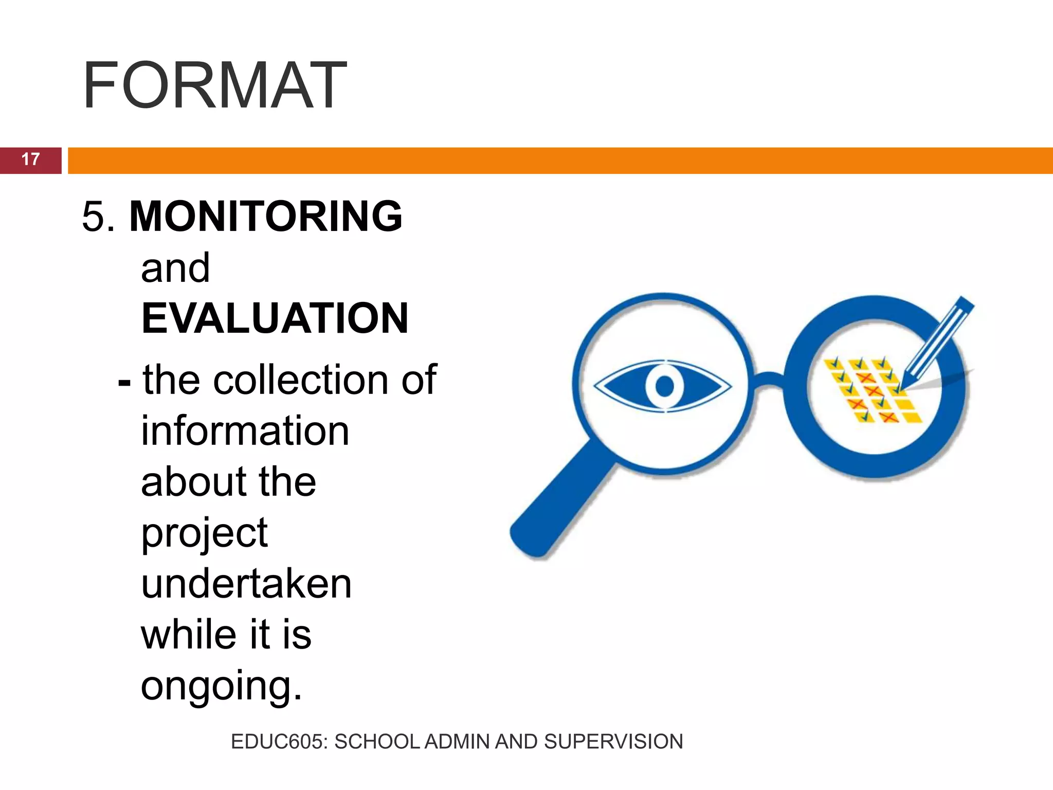 FORMAT
5. MONITORING
and
EVALUATION
- the collection of
information
about the
project
undertaken
while it is
ongoing.
17
EDUC605: SCHOOL ADMIN AND SUPERVISION
 