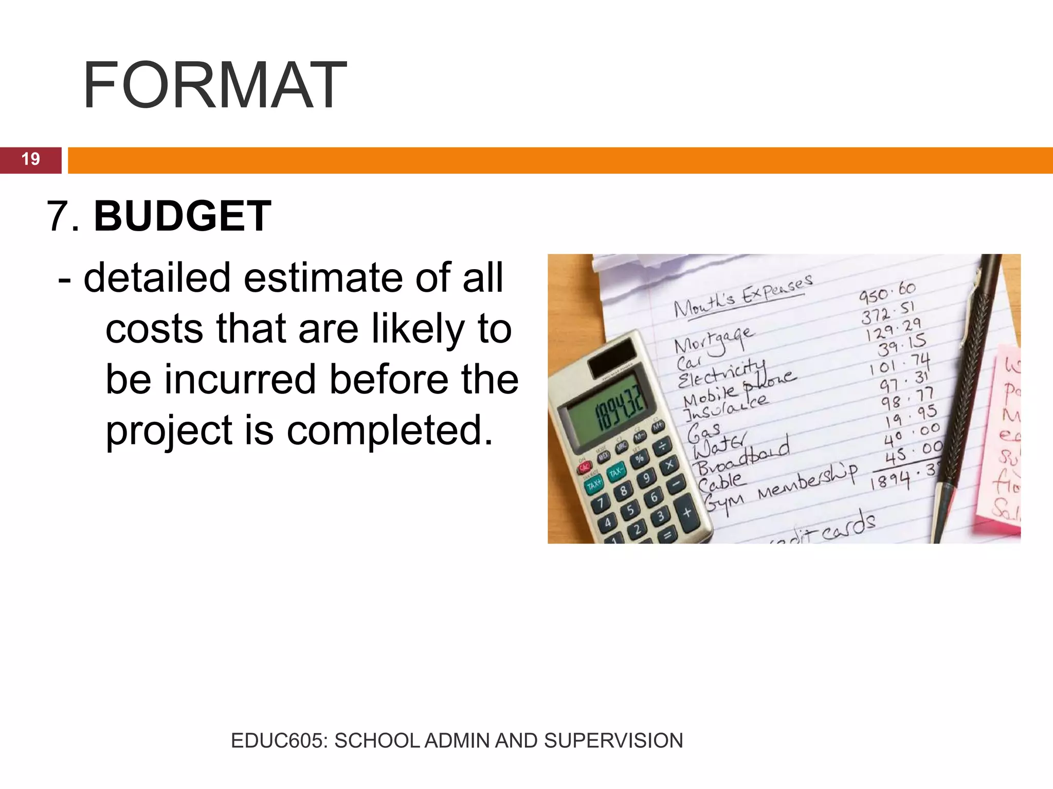 FORMAT
7. BUDGET
- detailed estimate of all
costs that are likely to
be incurred before the
project is completed.
19
EDUC605: SCHOOL ADMIN AND SUPERVISION
 
