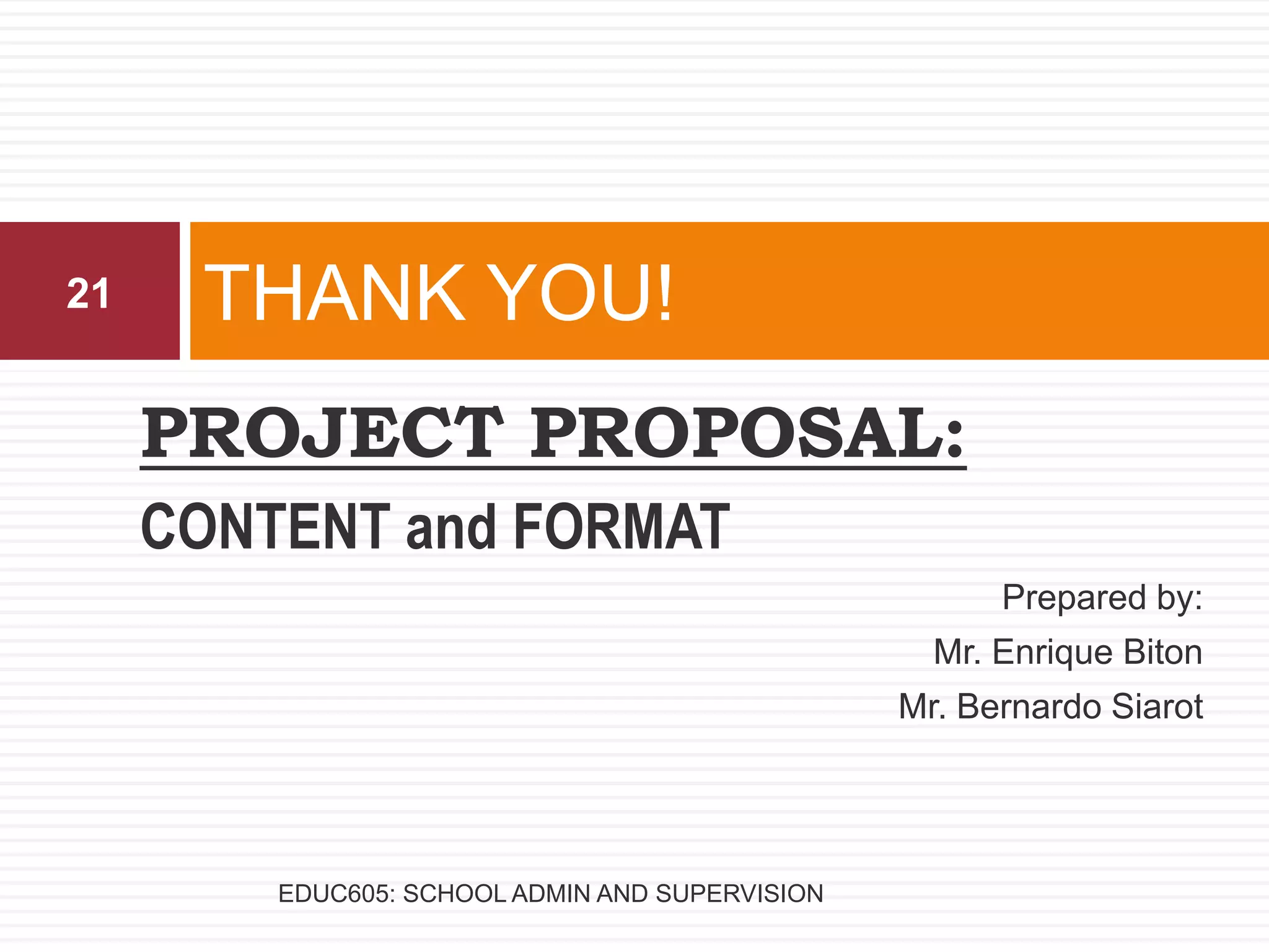 PROJECT PROPOSAL:
CONTENT and FORMAT
Prepared by:
Mr. Enrique Biton
Mr. Bernardo Siarot
THANK YOU!21
EDUC605: SCHOOL ADMIN AND SUPERVISION
 