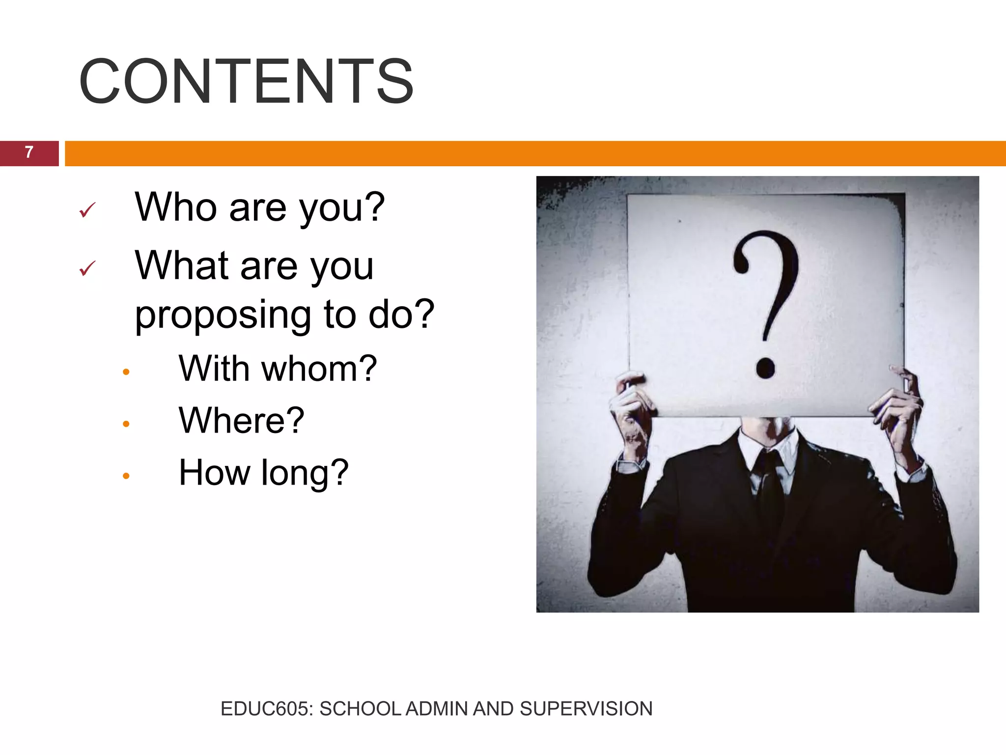 CONTENTS
 Who are you?
 What are you
proposing to do?
• With whom?
• Where?
• How long?
7
EDUC605: SCHOOL ADMIN AND SUPERVISION
 