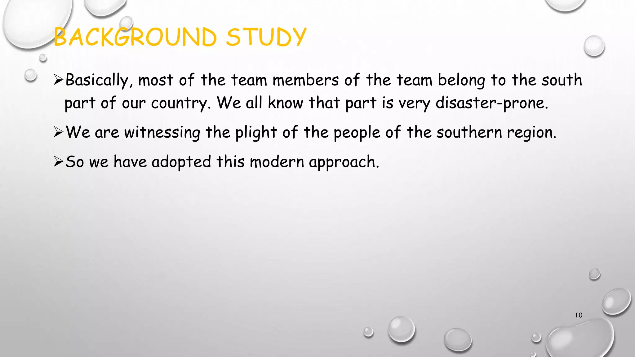 BACKGROUND STUDY
Basically, most of the team members of the team belong to the south
part of our country. We all know that part is very disaster-prone.
We are witnessing the plight of the people of the southern region.
So we have adopted this modern approach.
10
 