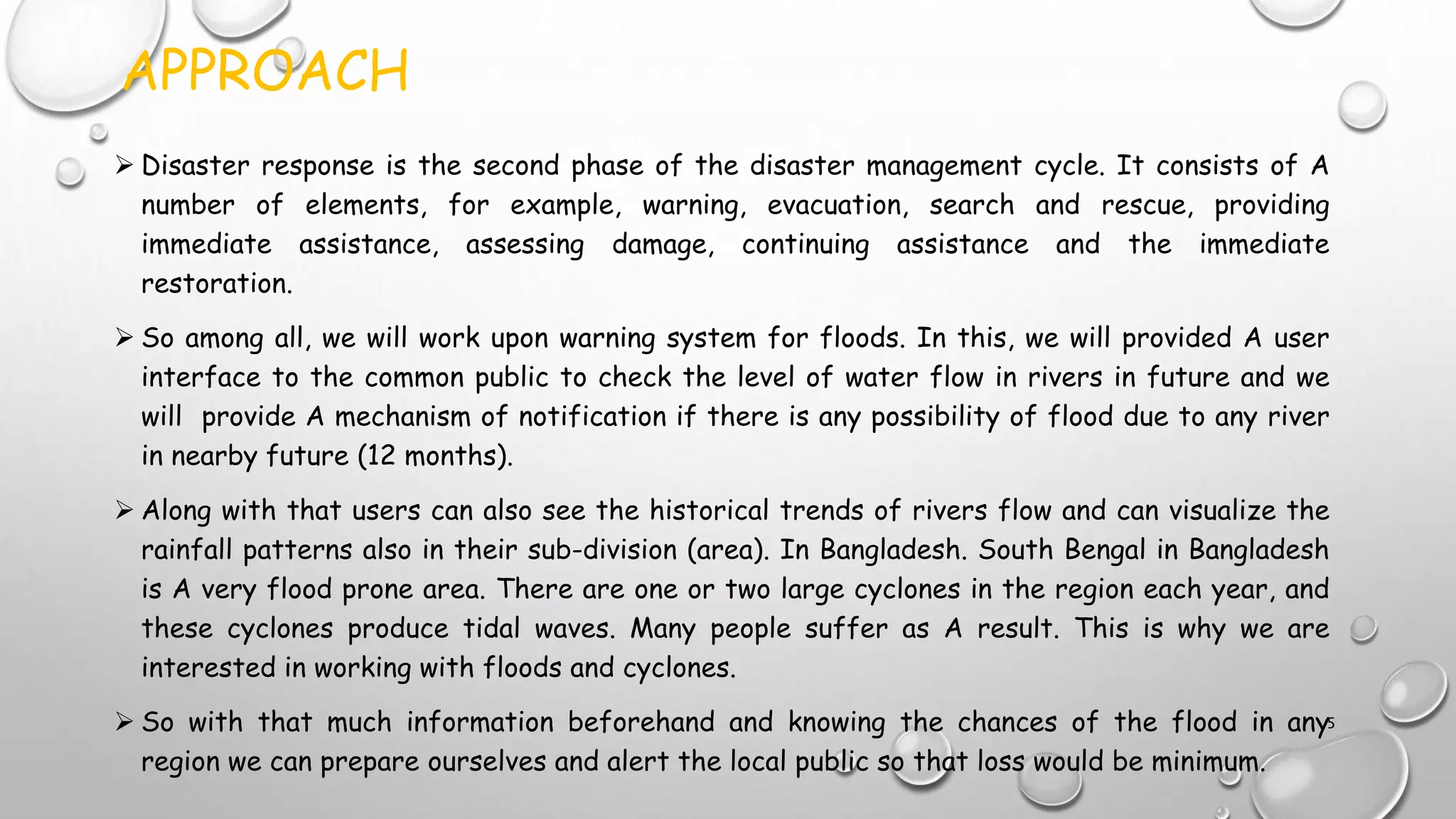APPROACH
 Disaster response is the second phase of the disaster management cycle. It consists of A
number of elements, for example, warning, evacuation, search and rescue, providing
immediate assistance, assessing damage, continuing assistance and the immediate
restoration.
 So among all, we will work upon warning system for floods. In this, we will provided A user
interface to the common public to check the level of water flow in rivers in future and we
will provide A mechanism of notification if there is any possibility of flood due to any river
in nearby future (12 months).
 Along with that users can also see the historical trends of rivers flow and can visualize the
rainfall patterns also in their sub-division (area). In Bangladesh. South Bengal in Bangladesh
is A very flood prone area. There are one or two large cyclones in the region each year, and
these cyclones produce tidal waves. Many people suffer as A result. This is why we are
interested in working with floods and cyclones.
 So with that much information beforehand and knowing the chances of the flood in any
region we can prepare ourselves and alert the local public so that loss would be minimum.
5
 