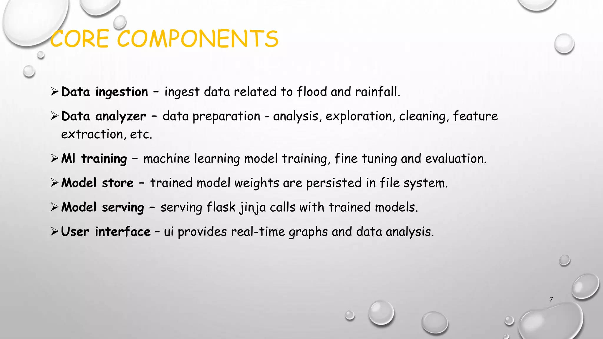CORE COMPONENTS
Data ingestion – ingest data related to flood and rainfall.
Data analyzer – data preparation - analysis, exploration, cleaning, feature
extraction, etc.
Ml training – machine learning model training, fine tuning and evaluation.
Model store – trained model weights are persisted in file system.
Model serving – serving flask jinja calls with trained models.
User interface – ui provides real-time graphs and data analysis.
7
 