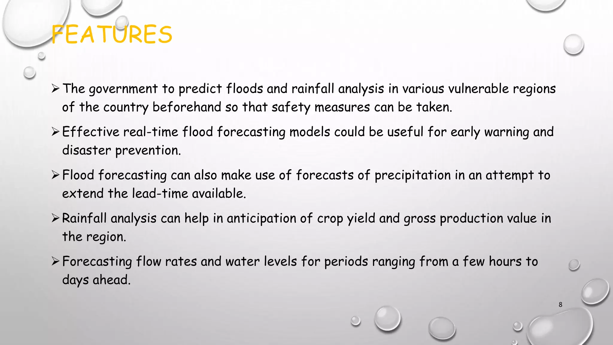 FEATURES
The government to predict floods and rainfall analysis in various vulnerable regions
of the country beforehand so that safety measures can be taken.
Effective real-time flood forecasting models could be useful for early warning and
disaster prevention.
Flood forecasting can also make use of forecasts of precipitation in an attempt to
extend the lead-time available.
Rainfall analysis can help in anticipation of crop yield and gross production value in
the region.
Forecasting flow rates and water levels for periods ranging from a few hours to
days ahead.
8
 